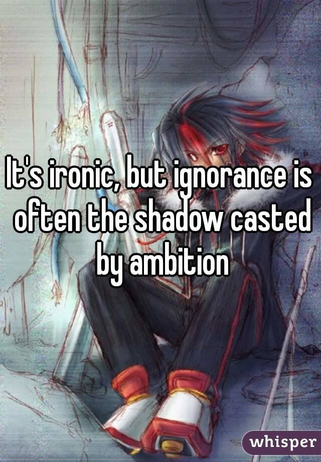 It's ironic, but ignorance is often the shadow casted by ambition