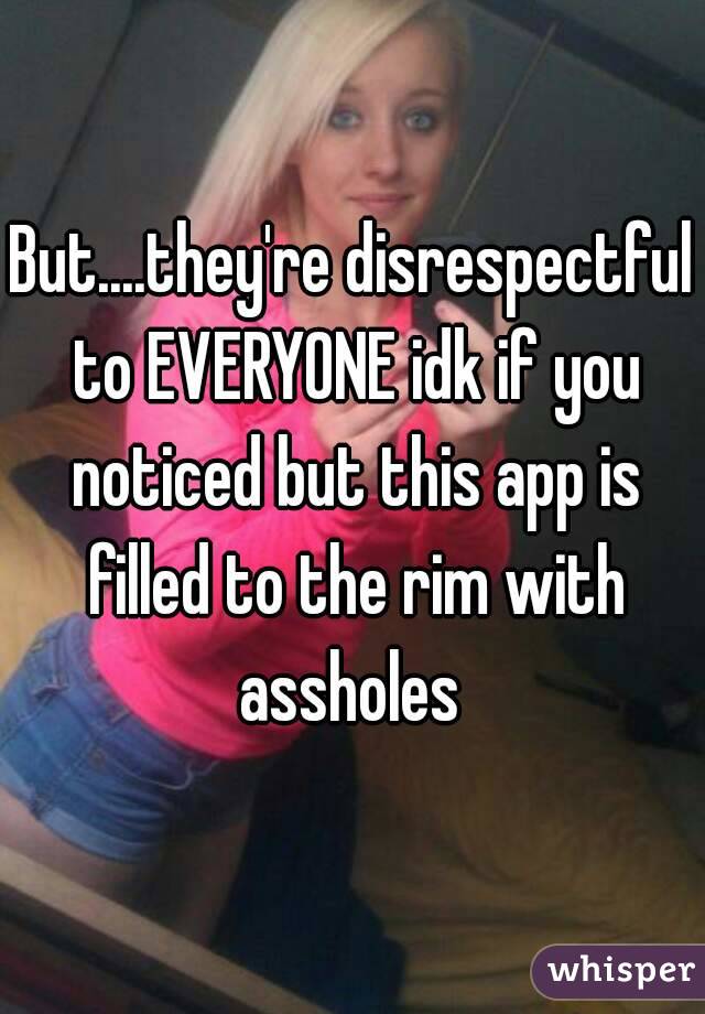 But....they're disrespectful to EVERYONE idk if you noticed but this app is filled to the rim with assholes 