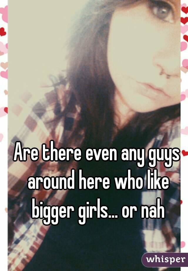 Are there even any guys around here who like bigger girls... or nah