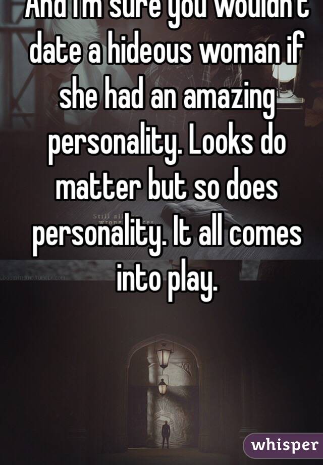 And I'm sure you wouldn't date a hideous woman if she had an amazing personality. Looks do matter but so does personality. It all comes into play. 