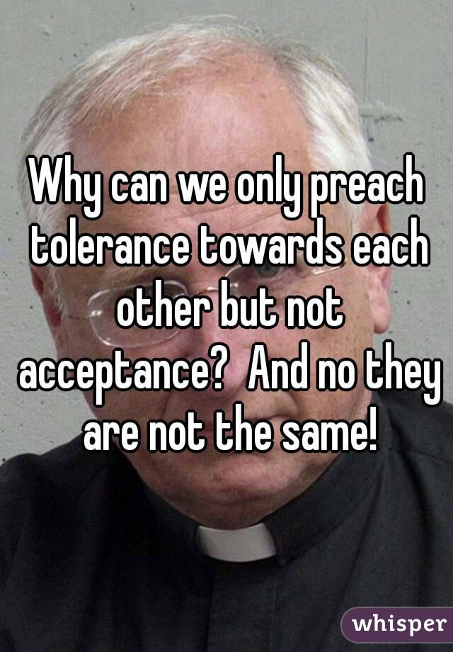 Why can we only preach tolerance towards each other but not acceptance?  And no they are not the same!