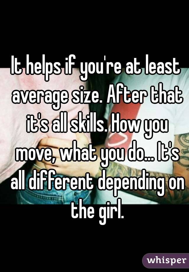 It helps if you're at least average size. After that it's all skills. How you move, what you do... It's all different depending on the girl.