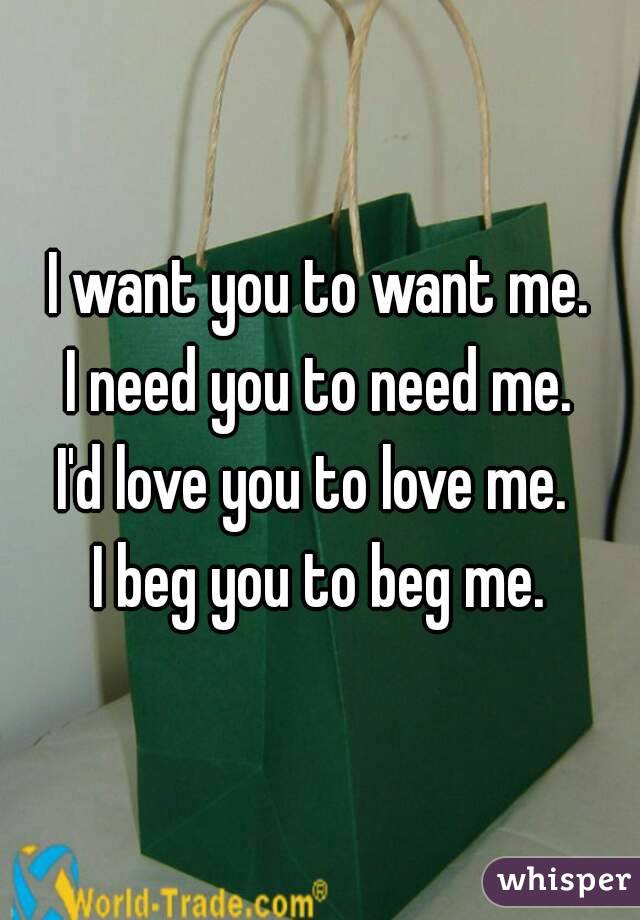 I want you to want me.
I need you to need me.
I'd love you to love me. 
I beg you to beg me.