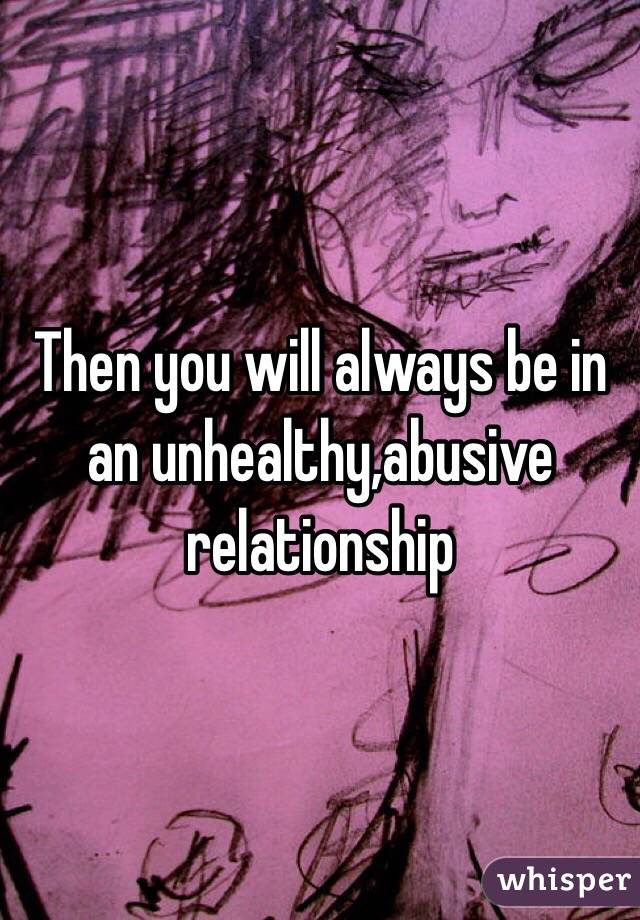 Then you will always be in an unhealthy,abusive relationship