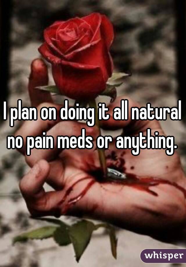 I plan on doing it all natural no pain meds or anything. 