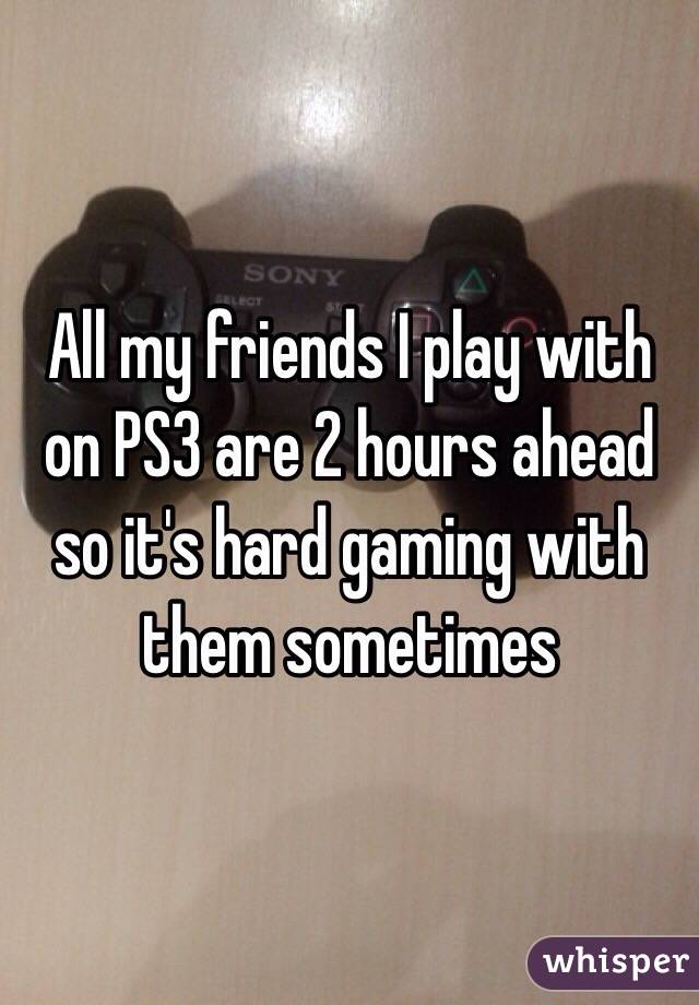 All my friends I play with on PS3 are 2 hours ahead so it's hard gaming with them sometimes 