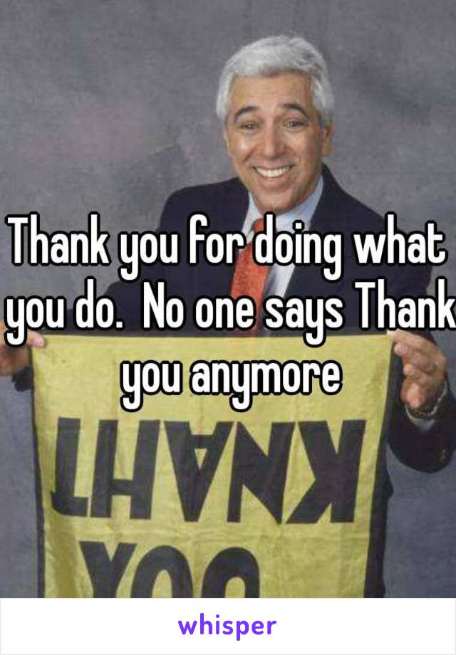 Thank you for doing what you do.  No one says Thank you anymore