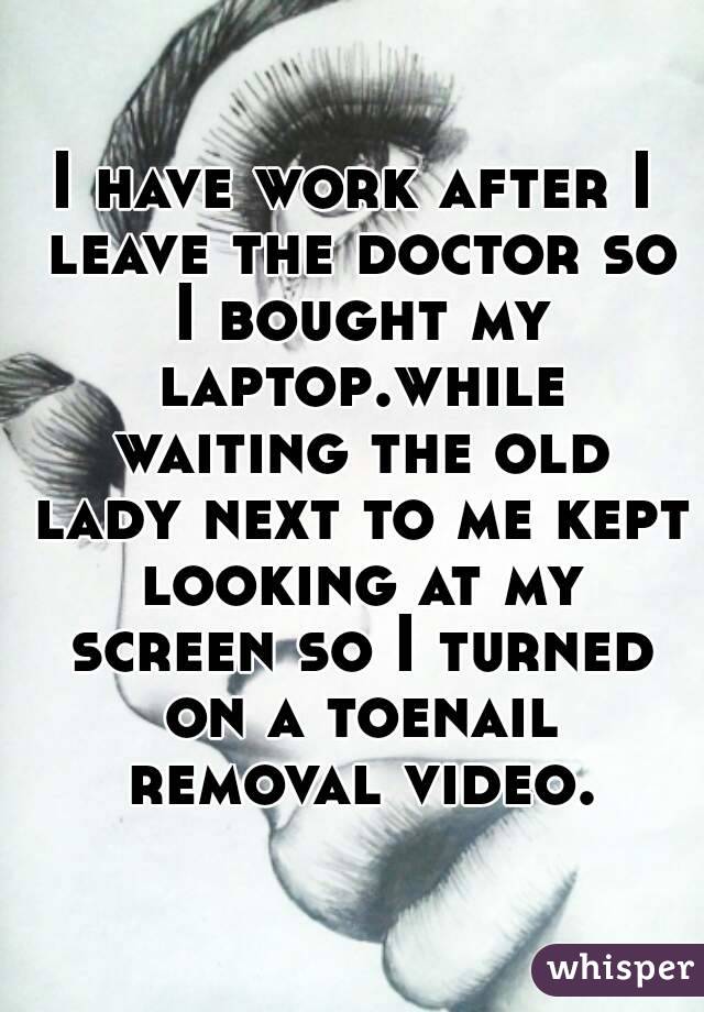 I have work after I leave the doctor so I bought my laptop.while waiting the old lady next to me kept looking at my screen so I turned on a toenail removal video.