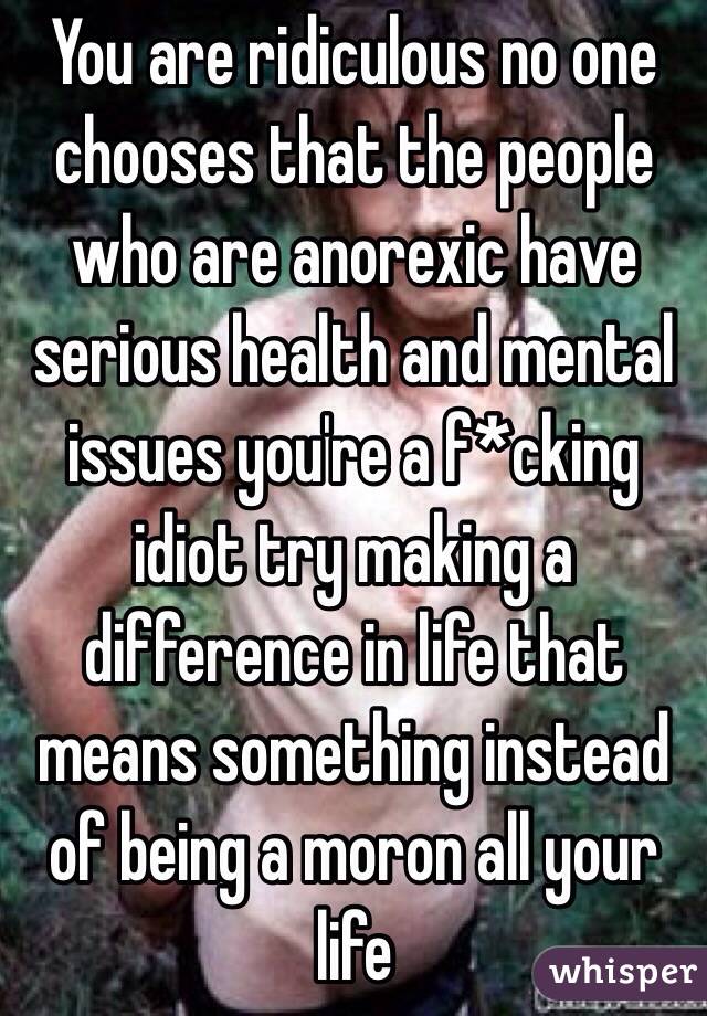 You are ridiculous no one chooses that the people who are anorexic have serious health and mental issues you're a f*cking idiot try making a difference in life that means something instead of being a moron all your life