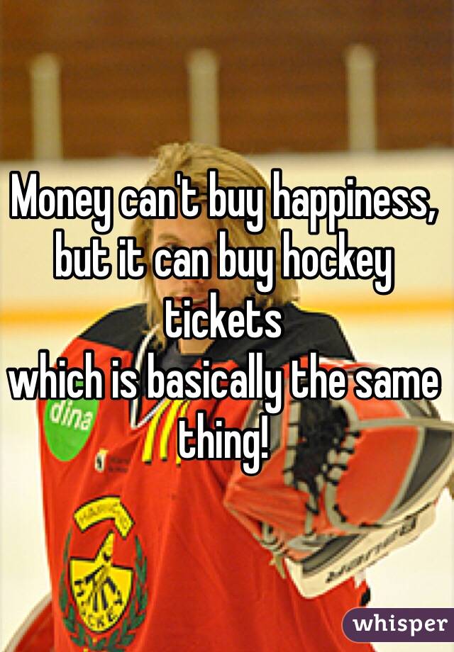 Money can't buy happiness,
but it can buy hockey tickets
which is basically the same thing!