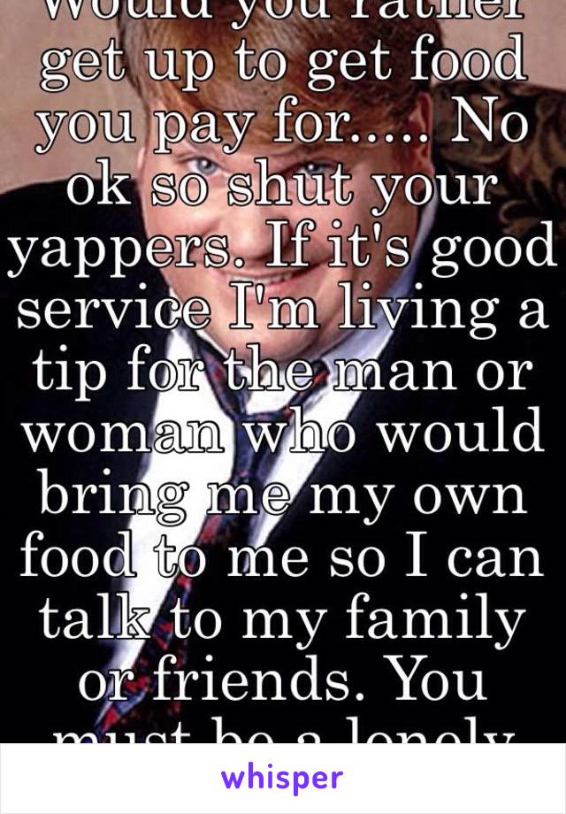 Would you rather get up to get food you pay for..... No ok so shut your yappers. If it's good service I'm living a tip for the man or woman who would bring me my own food to me so I can talk to my family or friends. You must be a lonely soul 😑