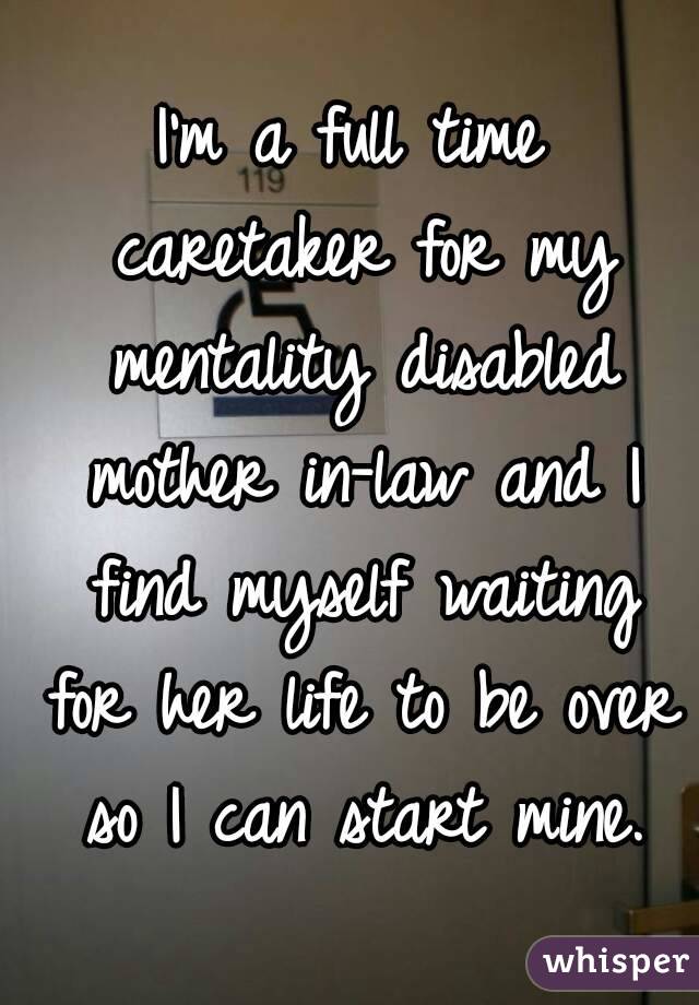 I'm a full time caretaker for my mentality disabled mother in-law and I find myself waiting for her life to be over so I can start mine.