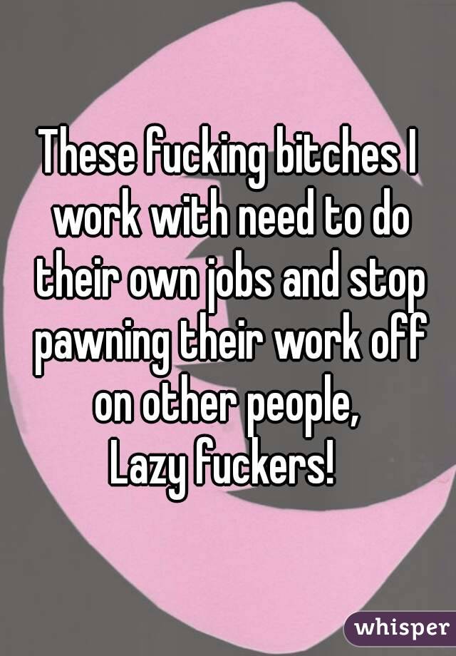 These fucking bitches I work with need to do their own jobs and stop pawning their work off on other people, 
Lazy fuckers! 