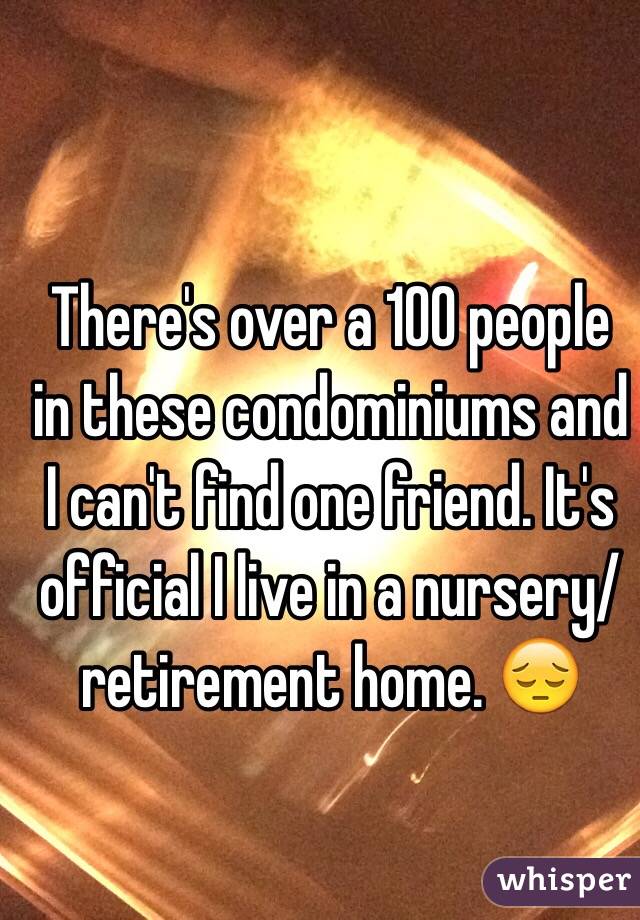 
 There's over a 100 people in these condominiums and I can't find one friend. It's official I live in a nursery/retirement home. 😔
