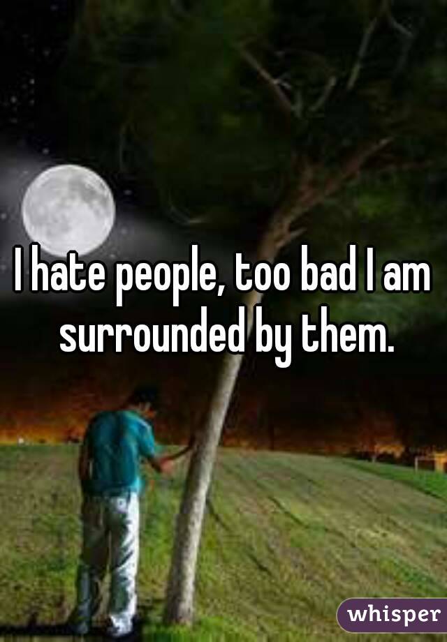 I hate people, too bad I am surrounded by them.