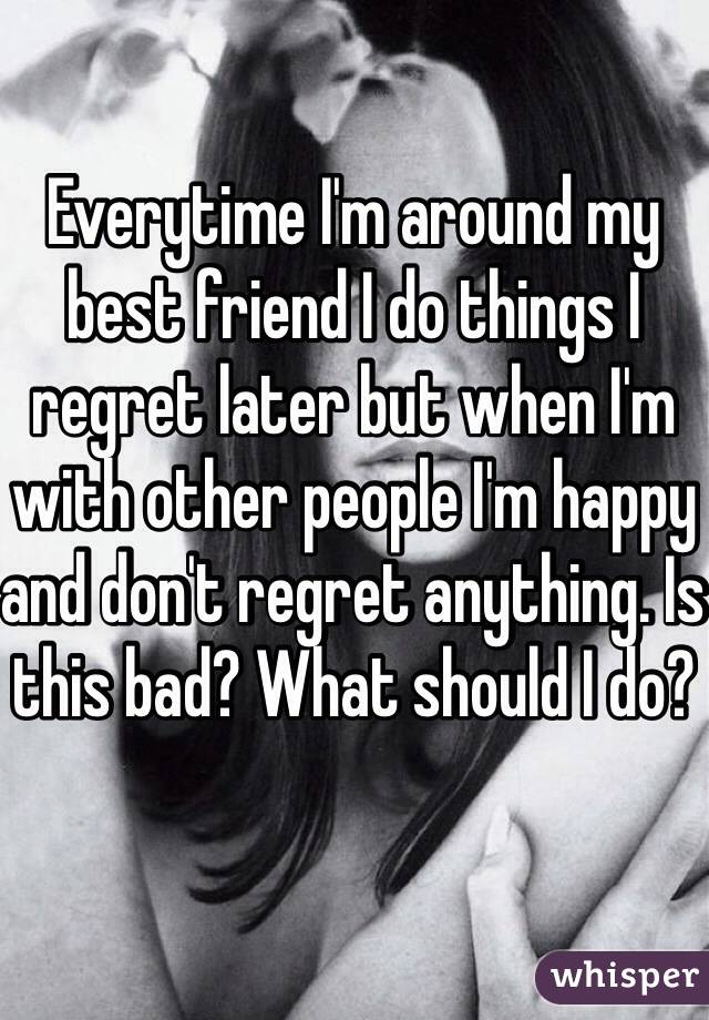 Everytime I'm around my best friend I do things I regret later but when I'm with other people I'm happy and don't regret anything. Is this bad? What should I do? 