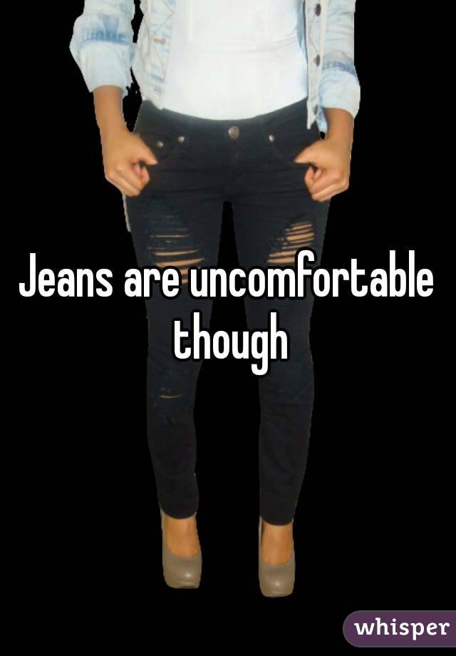 Jeans are uncomfortable though