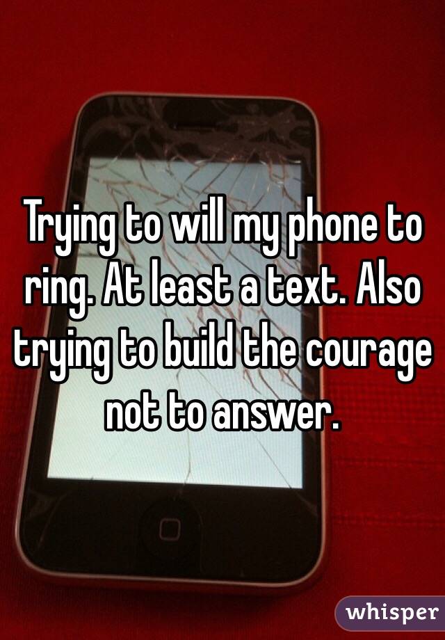 Trying to will my phone to ring. At least a text. Also trying to build the courage not to answer. 