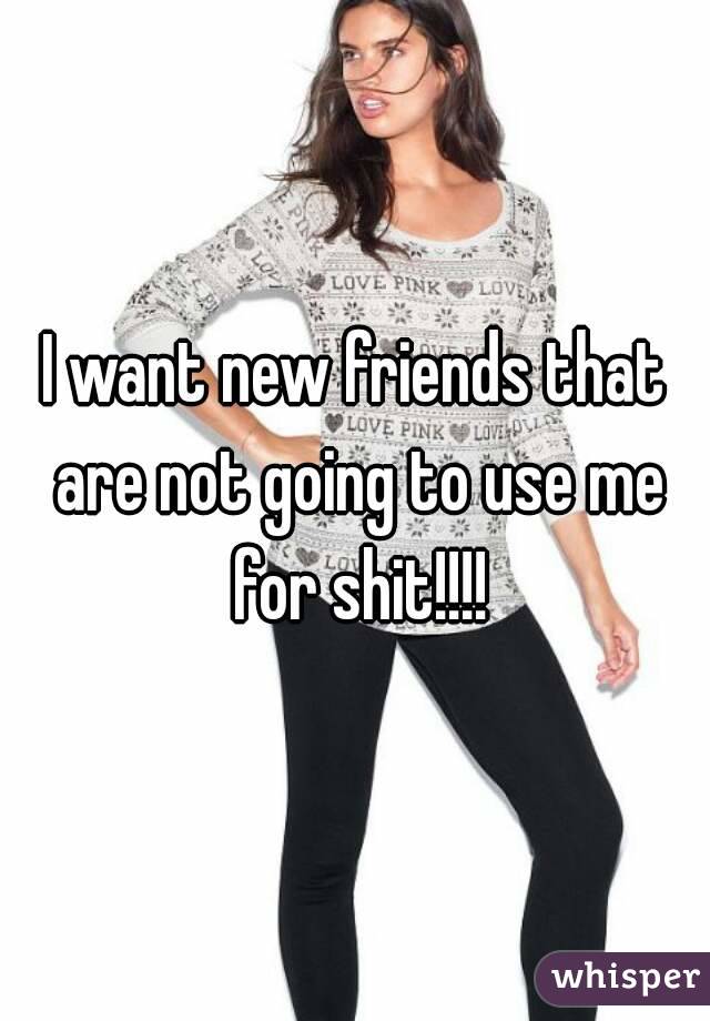 I want new friends that are not going to use me for shit!!!!
