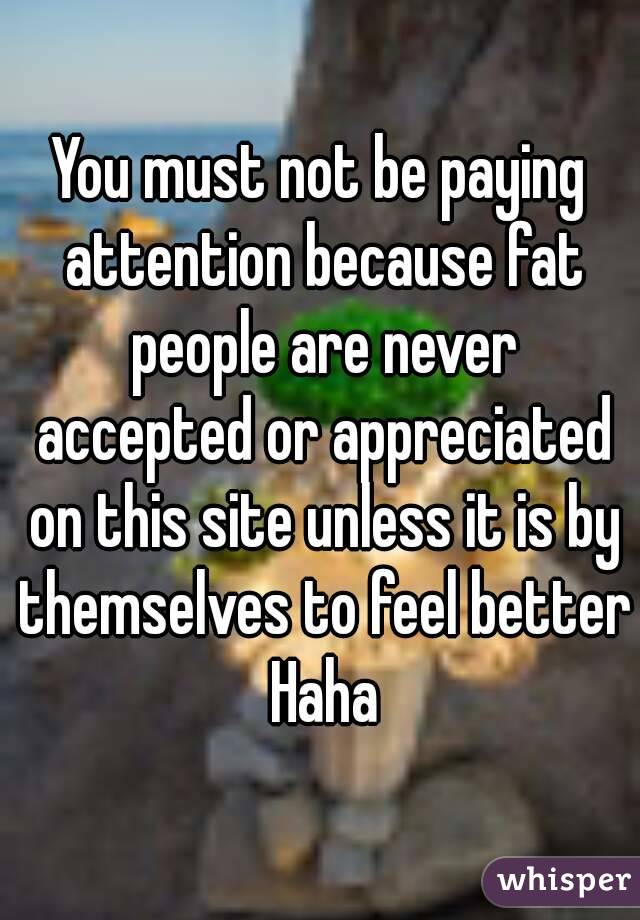 You must not be paying attention because fat people are never accepted or appreciated on this site unless it is by themselves to feel better Haha