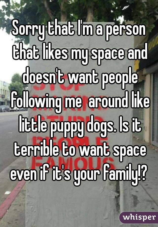 Sorry that I'm a person that likes my space and doesn't want people following me  around like little puppy dogs. Is it terrible to want space even if it's your family!? 