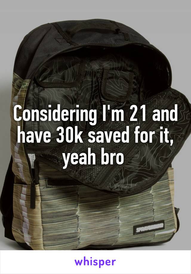 Considering I'm 21 and have 30k saved for it, yeah bro 
