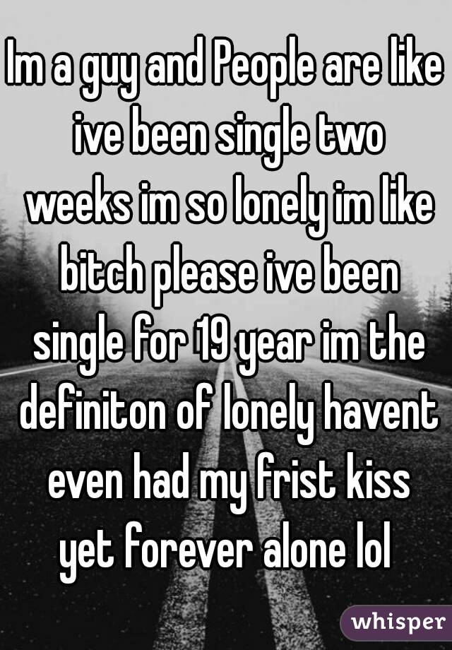 Im a guy and People are like ive been single two weeks im so lonely im like bitch please ive been single for 19 year im the definiton of lonely havent even had my frist kiss yet forever alone lol 
