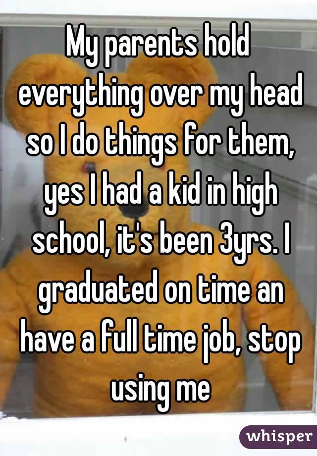 My parents hold everything over my head so I do things for them, yes I had a kid in high school, it's been 3yrs. I graduated on time an have a full time job, stop using me