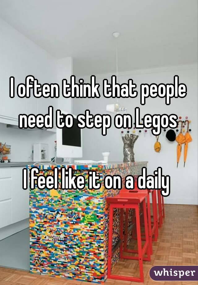 I often think that people need to step on Legos 

I feel like it on a daily 
