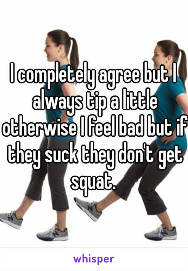 I completely agree but I always tip a little otherwise I feel bad but if they suck they don't get squat. 