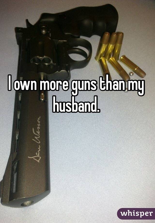 I own more guns than my husband. 