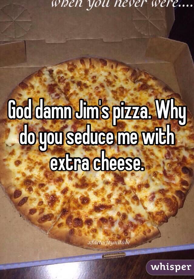 God damn Jim's pizza. Why do you seduce me with extra cheese. 