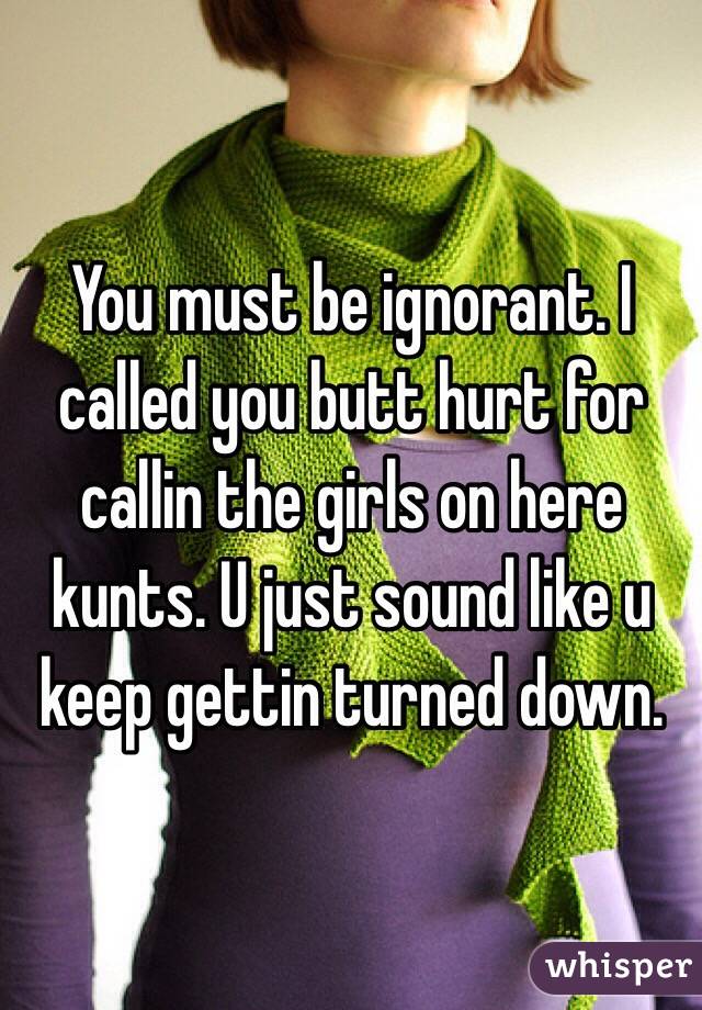 You must be ignorant. I called you butt hurt for callin the girls on here kunts. U just sound like u keep gettin turned down. 