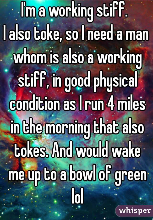 I'm a working stiff. 
I also toke, so I need a man whom is also a working stiff, in good physical condition as I run 4 miles in the morning that also tokes. And would wake me up to a bowl of green lol