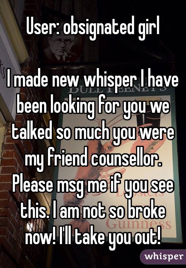 User: obsignated girl

I made new whisper I have been looking for you we talked so much you were my friend counsellor. Please msg me if you see this. I am not so broke now! I'll take you out! 