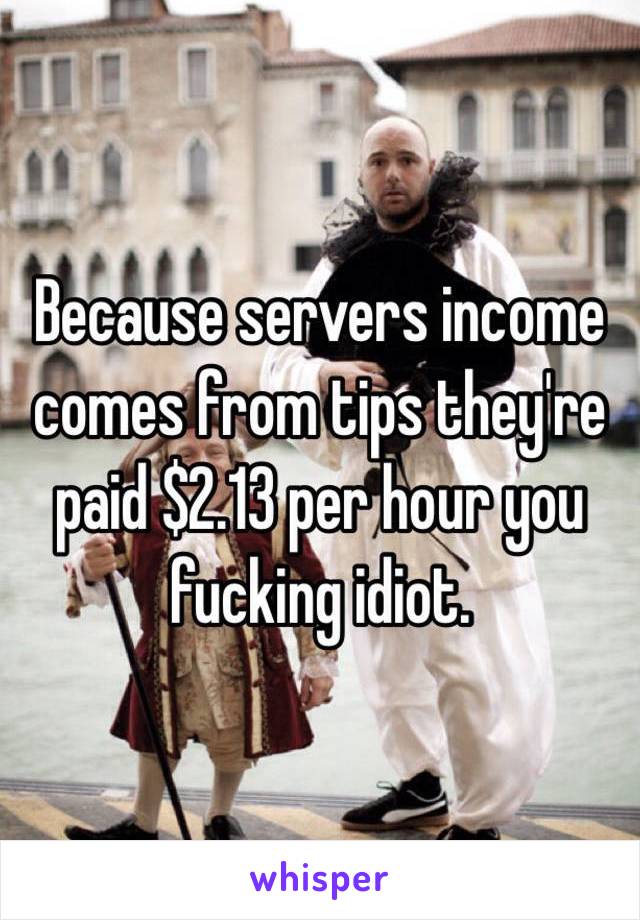 Because servers income comes from tips they're paid $2.13 per hour you fucking idiot.