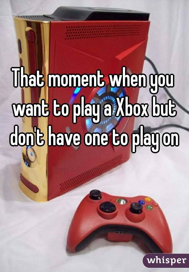 That moment when you want to play a Xbox but don't have one to play on