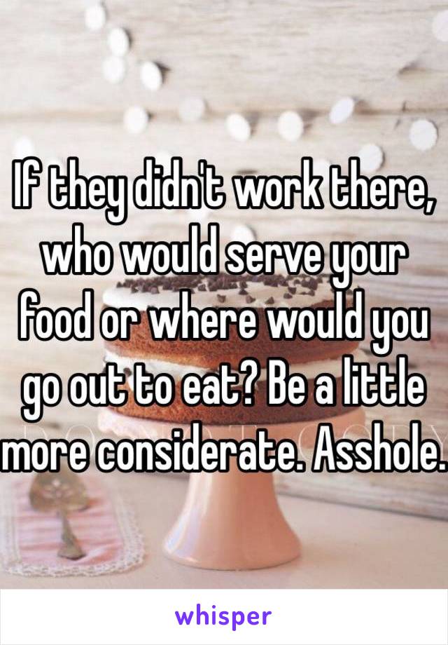 If they didn't work there, who would serve your food or where would you go out to eat? Be a little more considerate. Asshole.