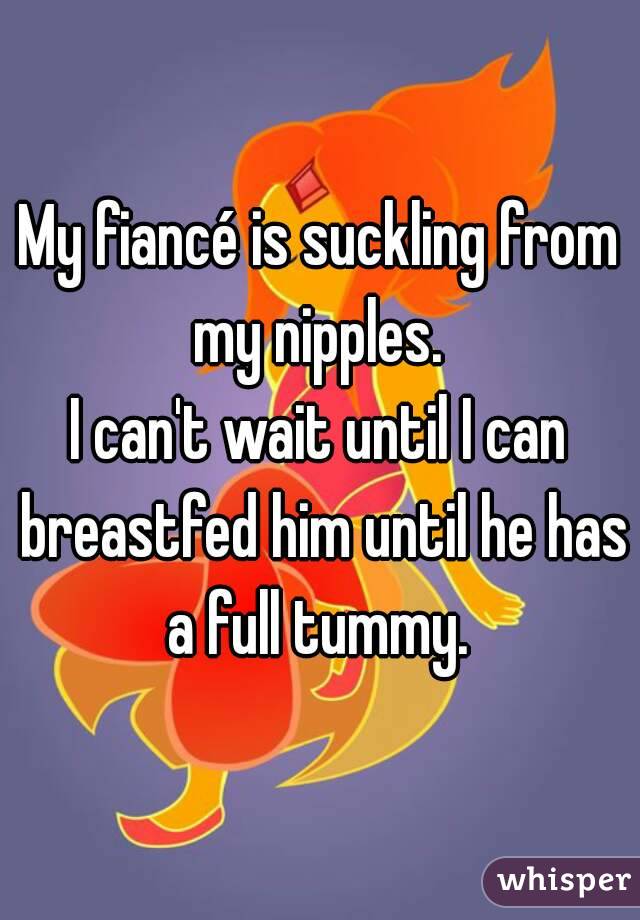 My fiancé is suckling from my nipples. 
I can't wait until I can breastfed him until he has a full tummy. 