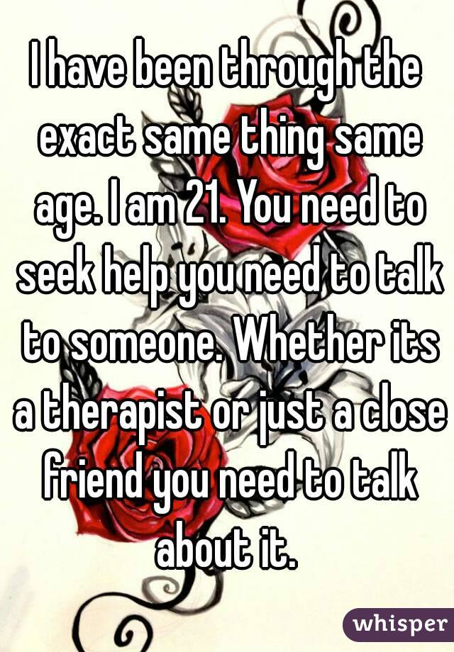 I have been through the exact same thing same age. I am 21. You need to seek help you need to talk to someone. Whether its a therapist or just a close friend you need to talk about it. 