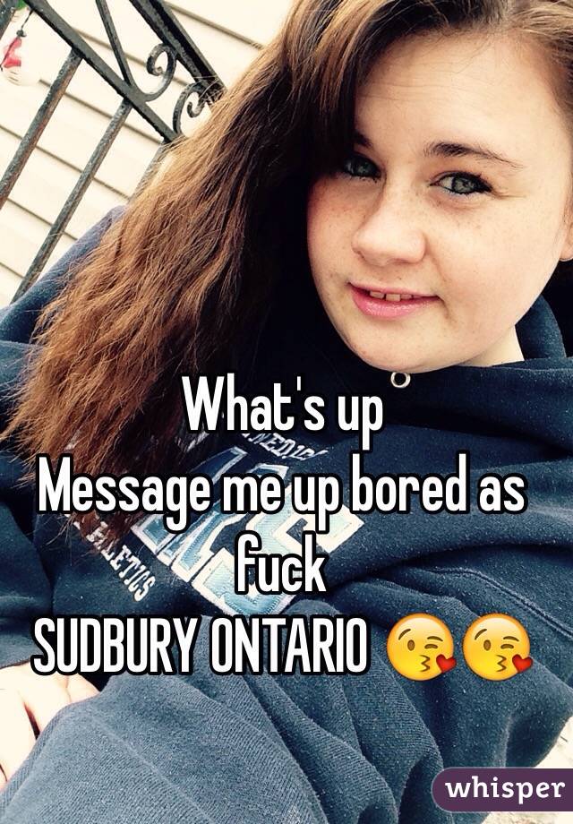 What's up 
Message me up bored as fuck 
SUDBURY ONTARIO 😘😘