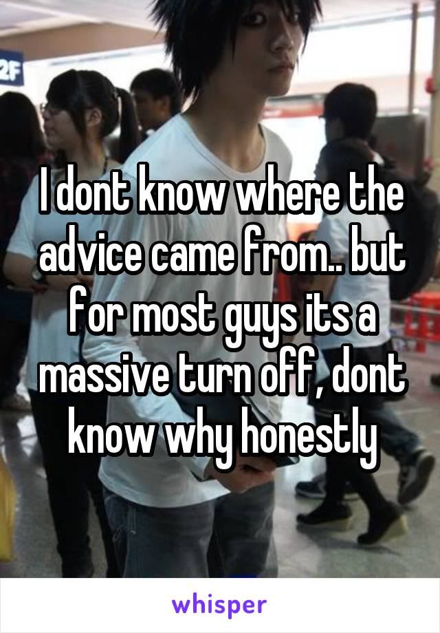 I dont know where the advice came from.. but for most guys its a massive turn off, dont know why honestly