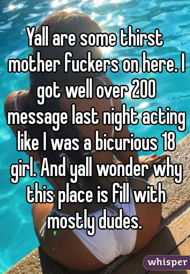 Yall are some thirst mother fuckers on here. I got well over 200 message last night acting like I was a bicurious 18 girl. And yall wonder why this place is fill with mostly dudes. 