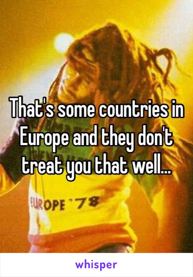 That's some countries in Europe and they don't treat you that well...