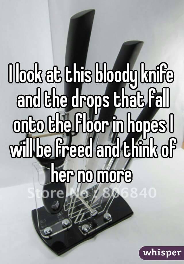 I look at this bloody knife and the drops that fall onto the floor in hopes I will be freed and think of her no more 