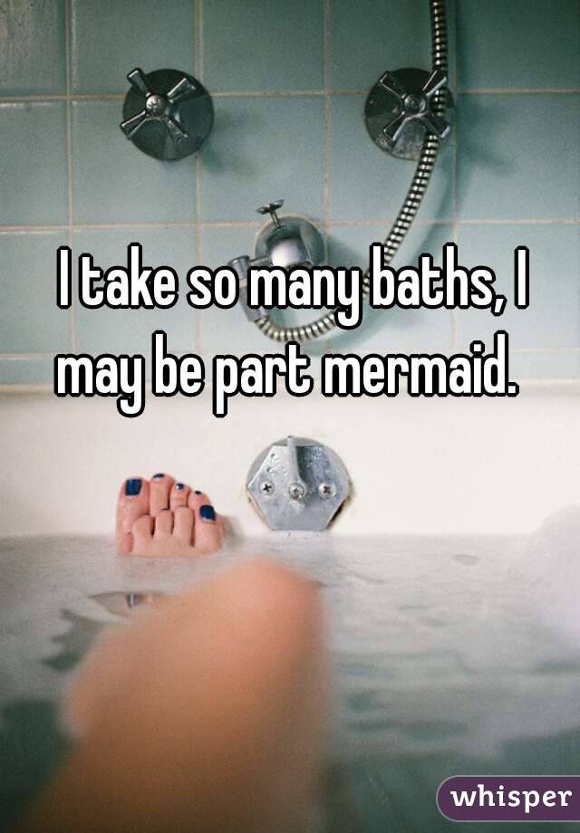 I take so many baths, I may be part mermaid.  
