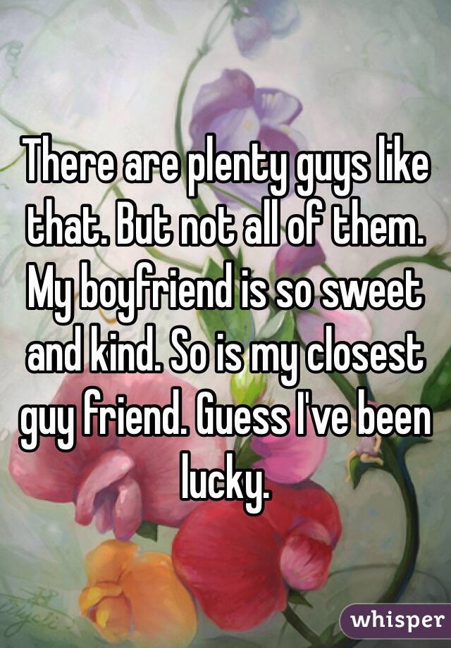 There are plenty guys like that. But not all of them. My boyfriend is so sweet and kind. So is my closest guy friend. Guess I've been lucky.