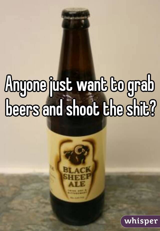 Anyone just want to grab beers and shoot the shit? 