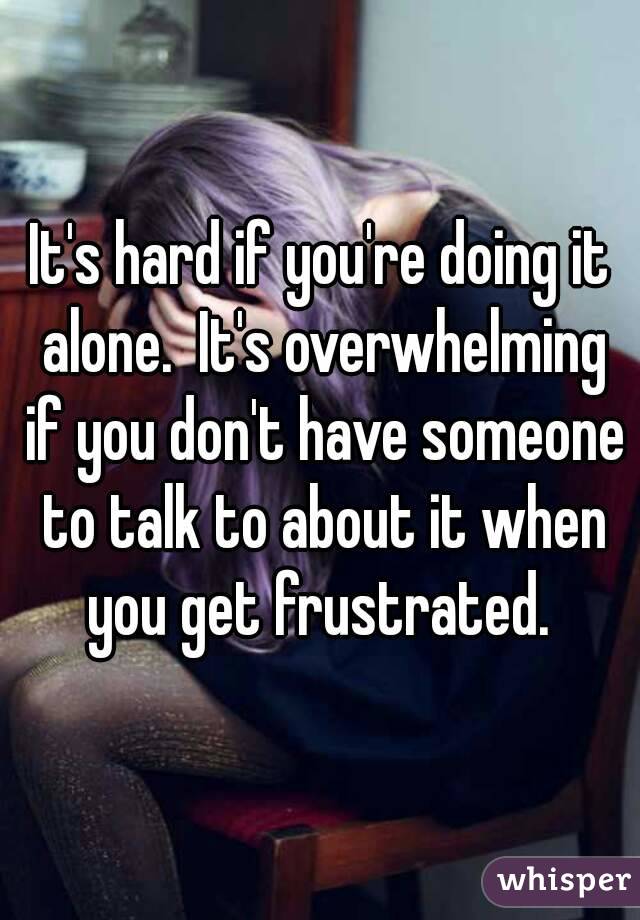 It's hard if you're doing it alone.  It's overwhelming if you don't have someone to talk to about it when you get frustrated. 