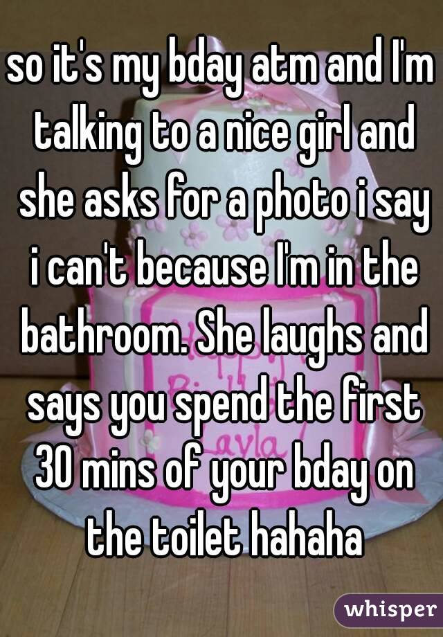 so it's my bday atm and I'm talking to a nice girl and she asks for a photo i say i can't because I'm in the bathroom. She laughs and says you spend the first 30 mins of your bday on the toilet hahaha